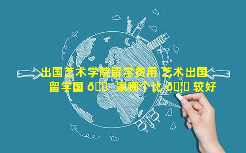出国艺术学院留学费用 艺术出国留学国 🌷 家哪个比 🦅 较好
